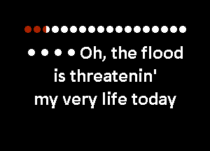 OOOOOOOOOOOOOOOOOO

0 0 O 0 Oh, the flood

is threatenin'
my very life today