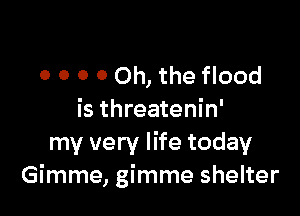 0 O O 0 Oh, the flood

is threatenin'
my very life today
Gimme, gimme shelter