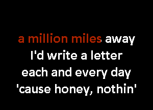 a million miles away

I'd write a letter
each and every day
'cause honey, nothin'