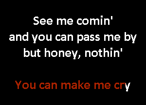 See me comin'
and you can pass me by

but honey, nothin'

You can make me cry