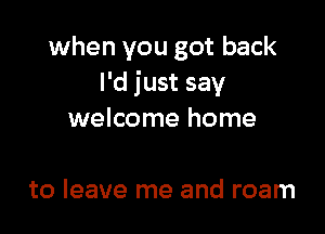 when you got back
I'd just say

welcome home

to leave me and roam