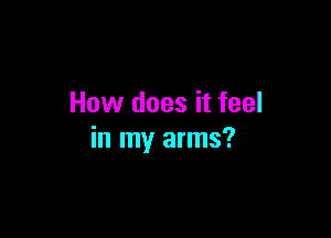 How does it feel

in my arms?