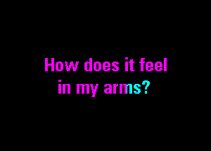 How does it feel

in my arms?