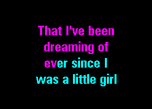 That I've been
dreaming of

ever since I
was a little girl