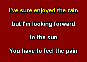 I've sure enjoyed the rain

but I'm looking forward
to the sun

You have to feel the pain