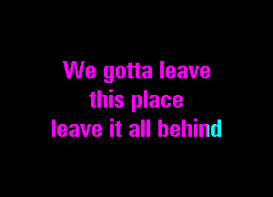 We gotta leave

this place
leave it all behind