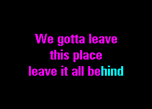 We gotta leave

this place
leave it all behind