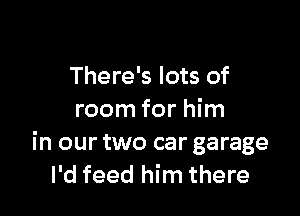 There's lots of

room for him
in our two car garage
I'd feed him there