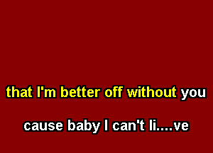 that I'm better off without you

cause baby I can't li....ve