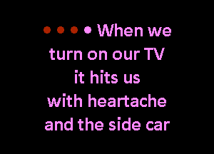o o o 0 When we
turn on our TV

it hits us
with heartache
and the side car