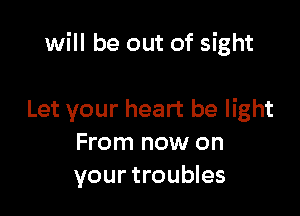 will be out of sight

Let your heart be light
From now on
your troubles