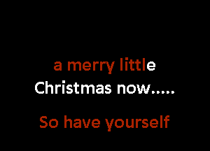 a merry little

Christmas now .....

So have yourself