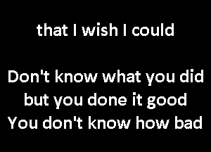 that I wish I could

Don't know what you did
but you done it good
You don't know how bad