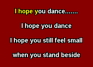 I hope you dance .......

I hope you dance

I hope you still feel small

when you stand beside