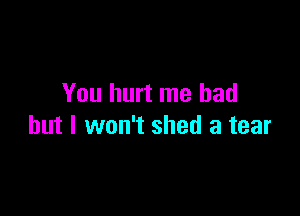 You hurt me had

but I won't shed a tear
