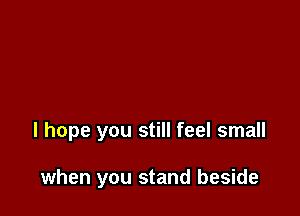 I hope you still feel small

when you stand beside