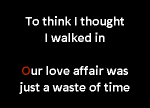 To think I thought
lwalked in

Our love affair was
just a waste of time