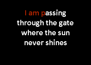 I am passing
through the gate

where the sun
never shines