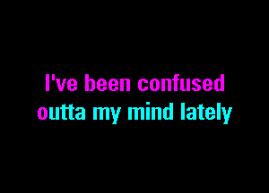 I've been confused

outta my mind lately