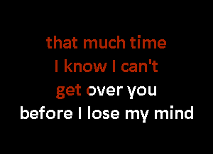 that much time
I know I can't

get over you
before I lose my mind