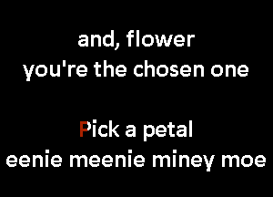 and, flower
you're the chosen one

Pick a petal
eenie meenie miney moe