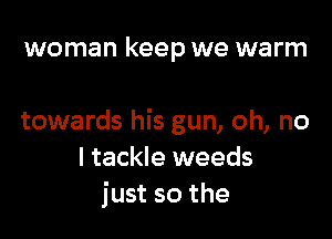 woman keep we warm

towards his gun, oh, no
I tackle weeds
just so the
