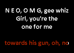 N E 0, 0 M G, gee whiz
Girl, you're the

one for me

towards his gun, oh, no