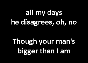 all my days
he disagrees, oh, no

Though your man's
bigger than I am