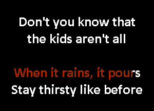 Don't you know that
the kids aren't all

When it rains, it pours
Stay thirsty like before
