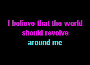 I believe that the world

should revolve
around me