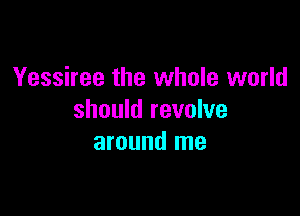 Yessiree the whole world

should revolve
around me