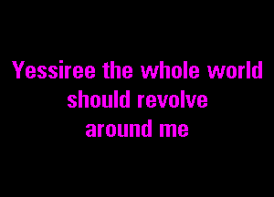 Yessiree the whole world

should revolve
around me