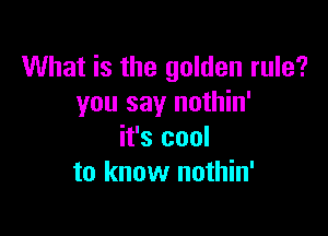 What is the golden rule?
you say nothin'

it's cool
to know nothin'