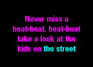 Never miss a
heat-beat. heat-beat

take a look at the
kids on the street