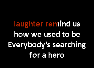 laughter remind us

how we used to be
Everybodv's searching
for a hero