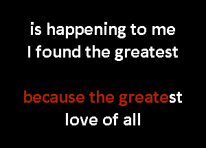 is happening to me
I found the greatest

because the greatest
love of all