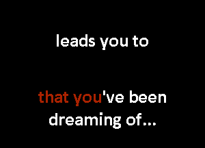 leads you to

that you've been
dreaming of...