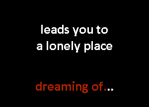 leads you to
a lonely place

dreaming of...
