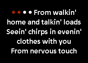 0 0 0 0 From walkin'
home and talkin' loads
Seein' chirps in evenin'

clothes with you

From nervous touch