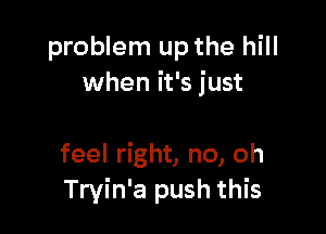 problem up the hill
when it's just

feel right, no, oh
Tryin'a push this