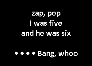 zap, P0P
l was five

and he was six

0 0 0 0 Bang, whoo