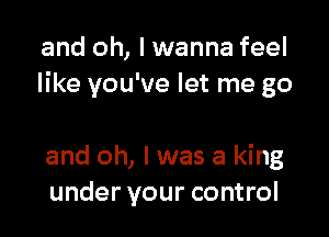 and oh, I wanna feel
like you've let me go

and oh, I was a king
under your control