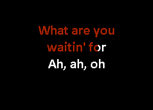 What are you
waitin' for

Ah, ah, oh