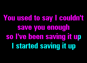 You used to say I couldn't
save you enough
so I've been saving it up
I started saving it up