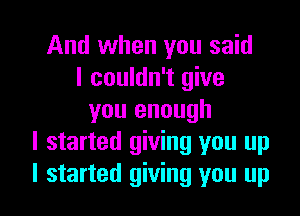 And when you said
I couldn't give

you enough
I started giving you up
I started giving you up