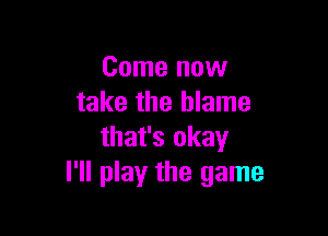 Come now
take the blame

that's okay
I'll play the game