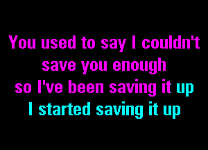 You used to say I couldn't
save you enough
so I've been saving it up
I started saving it up