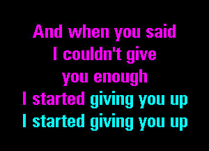 And when you said
I couldn't give

you enough
I started giving you up
I started giving you up