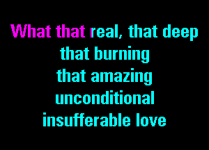 What that real, that deep
that burning

that amazing
unconditional
insufferable love