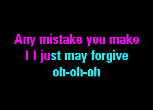 Any mistake you make

I I just may forgive
oh-oh-oh